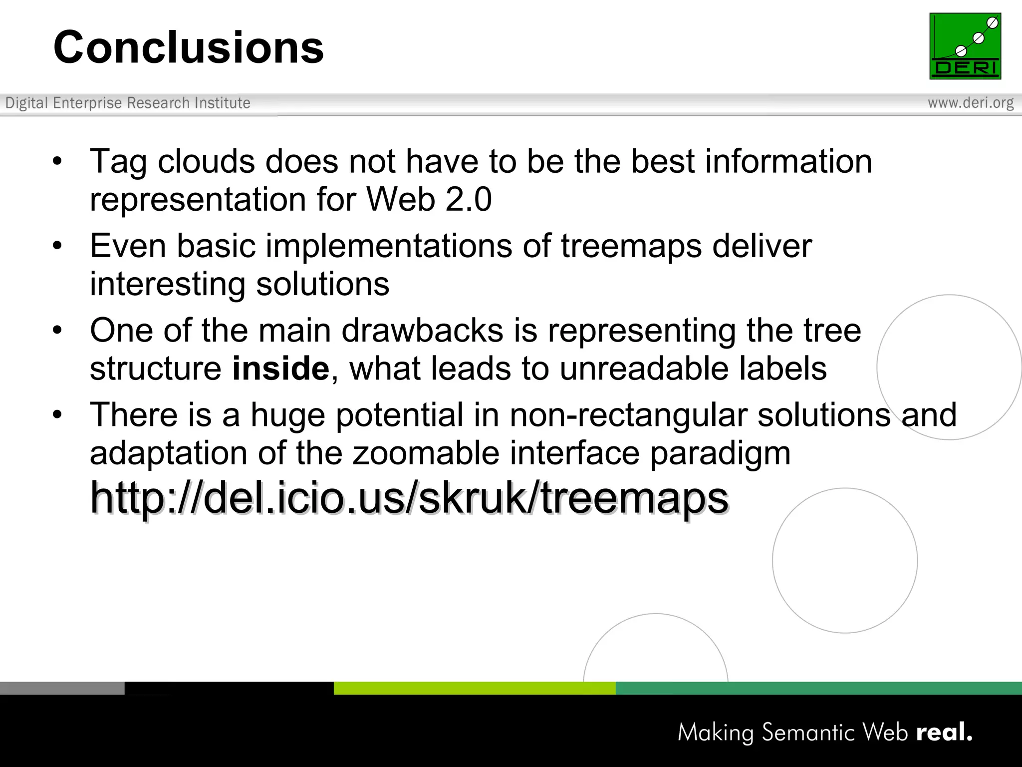 Conclusions Tag clouds does not have to be the best information representation for Web 2.0 Even basic implementations of treemaps deliver interesting solutions One of the main drawbacks is representing the tree structure  inside , what leads to unreadable labels There is a huge potential in non-rectangular solutions and adaptation of the zoomable interface paradigm http://del.icio.us/skruk/treemaps 