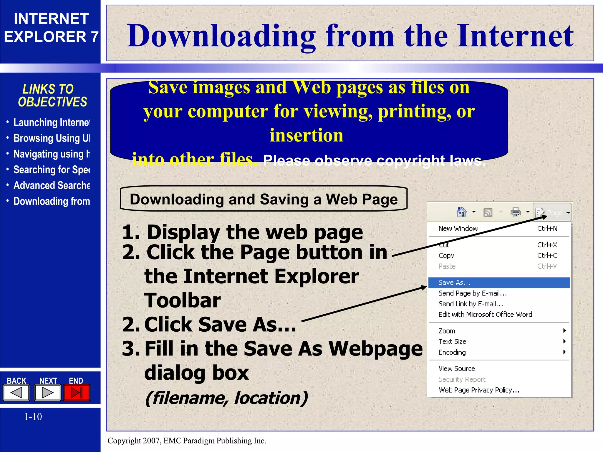 Downloading from the Internet Save images and Web pages as files on your computer for viewing, printing, or insertion  into other files.  Please observe copyright laws. 1. Display the web page 2. Click the Page button in the Internet Explorer  Toolbar Click Save As… Fill in the Save As Webpage dialog box  (filename, location)   Downloading and Saving a Web Page 