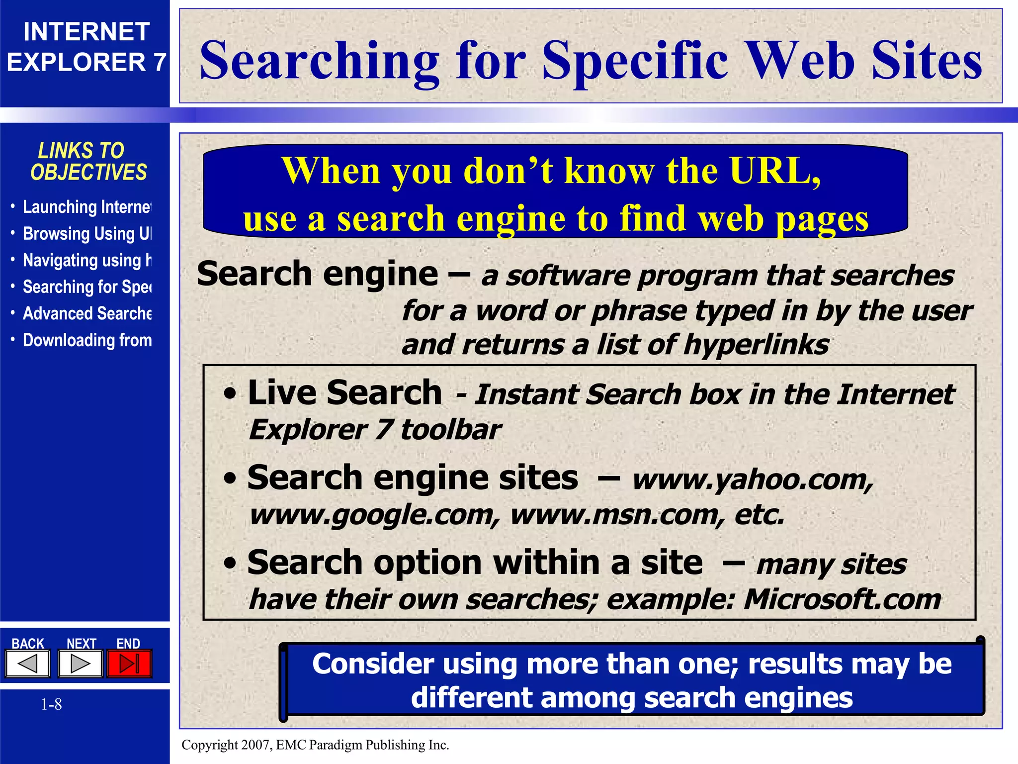 Searching for Specific Web Sites Search engine –  a software program that searches for a word or phrase typed in by the user and returns a list of hyperlinks Live Search  - Instant Search box in the Internet Explorer 7 toolbar Search engine sites  –  www.yahoo.com, www.google.com, www.msn.com, etc. Search option within a site  –  many sites have their own searches; example: Microsoft.com Consider using more than one; results may be different among search engines When you don’t know the URL,  use a search engine to find web pages 
