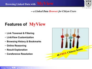 Browsing Linked Data with       MyView
                                                                            ws .nju.edu.cn
                               -- a Linked Data Browser for Citizen Users




   Features of MyView

   • Link Traversal & Filtering
   • Link/View Customization
   • Browsing History & Bookmarks
   • Online Reasoning
   • Result Explanation
   • Coreference Resolution




Gong Cheng (程龚) gcheng@nju.edu.cn
 