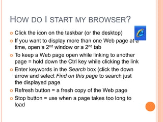 HOW DO I START MY BROWSER?
 Click the icon on the taskbar (or the desktop)
 If you want to display more than one Web page at a
  time, open a 2nd window or a 2nd tab
 To keep a Web page open while linking to another
  page = hold down the Ctrl key while clicking the link
 Enter keywords in the Search box (click the down
  arrow and select Find on this page to search just
  the displayed page
 Refresh button = a fresh copy of the Web page

 Stop button = use when a page takes too long to
  load
 