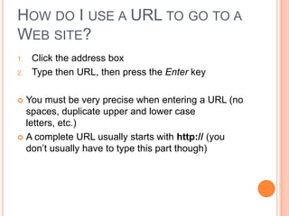 HOW DO I USE A URL TO GO TO A
WEB SITE?
1.   Click the address box
2.   Type then URL, then press the Enter key

 You must be very precise when entering a URL (no
  spaces, duplicate upper and lower case
  letters, etc.)
 A complete URL usually starts with http:// (you
  don’t usually have to type this part though)
 