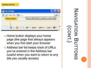 Address bar list




                                             NAVIGATION BUTTONS
    Home button




                                                   (CONT.)
   Home button displays your home
    page (the page that always appears
    when you first start your browser
   Address bar list keeps track of URLs
    you’ve entered in the Address bar
    (useful when you want to return to any
    site you usually access)
 