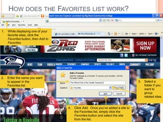 HOW DOES THE FAVORITES LIST WORK?

1.   While displaying one of your
     favorite sites, click the
     Favorites button, then Add to
     Favorites




2.   Enter the name you want
     to appear in the                                                              3.   Select a
     Favorites list                                                                     folder if you
                                                                                        want to
                                                                                        group
                                                                                        related sites


                                     4.   Click Add. Once you’ve added a site to
                                          the Favorites list, simply click the
                                          Favorites button and select the site
                                          from the list.
 