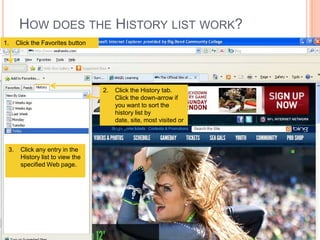 HOW DOES THE HISTORY LIST WORK?
1.    Click the Favorites button




                                   2.   Click the History tab.
                                        Click the down-arrow if
                                        you want to sort the
                                        history list by
                                        date, site, most visited or
                                        time.


 3.    Click any entry in the
       History list to view the
       specified Web page.
 