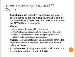 IS THIS INFORMATION RELIABLE???
(CONT.)
  Search ranking: The sites appearing at the top of a
   search engine list are the most popular and tend to be
   the most reliable (please note, that does not mean they
   are ALWAYS the most reliable!)
  Venue:
      Blogs present the views of the blog owner
      Social networking sites often have misleading information

      Wikis may accept contributions from participants without

       subject-matter expertise or qualifications
  Validity: Get verification by cross checking other sites
   and offline sources, such as academic journals and
   reference books
  Completeness: Quality information should address a
   topic without omitting important details
 