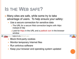 IS THE WEB SAFE?
   Many sites are safe, while some try to take
    advantage of users. To help ensure your safety:
       Use a secure connection for sensitive data
         The URL for a secure Web connection begins with https
          instead of http
         Look for https in the URL and a padlock icon in the browser

          window


     Block third-party cookies
     Monitor temporary Internet files
     Run antivirus software
     Keep your browser and operating system updated
 
