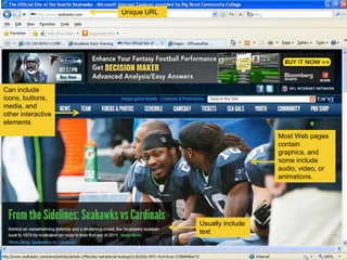 Unique URL




Can include
icons, buttons,
media, and
other interactive
elements

                                                   Most Web pages
                                                   contain
                                                   graphics, and
                                                   some include
                                                   audio, video, or
                                                   animations.




                                 Usually include
                                 text
 
