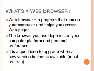 WHAT’S A WEB BROWSER?
 Web    browser = a program that runs on
  your computer and helps you access
  Web pages
 The browser you use depends on your
  computer platform and personal
  preference
 It is a good idea to upgrade when a
  new version becomes available (most
  are free)
 