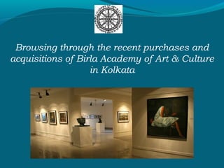 Browsing through the recent purchases and
acquisitions of Birla Academy of Art & Culture
in Kolkata
 