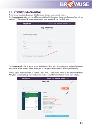 3.4. STORES MANAGING
A user center consists of account details, stores, domain center, email center.
On the my account tab, you can add some additional information about your business (but it is not
obligatory). Remember! If you want to change your password, you can do it here.
On the stores tab a list of active stores is displayed. Here you can manage you stores (edit stores –
edit button, delete stores – delete button, go to a Magento admin panel – admin panel button).
Press a create button in order to launch a new store. There are no limits on the amount of stores.
Also, here you can change passwords to access the source file into the convenient ones for you.
10
 
