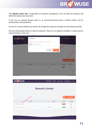 The domain center tab is responsible for domains management. You can add new domains and
delete the unnecessary ones here.
If you use our internal domain name (e. g. yourstore.browuse.com) a created website will be
automatically redirected there.
In case of a custom domain you need to do change the respective settings of your domain provider.
Press the add domain button to add new domains. There are two options available: a custom and an
internal domain. Click save.
11
 