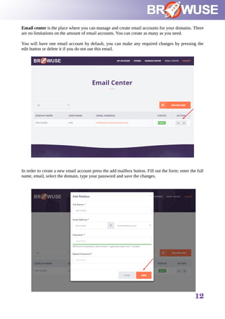 Email center is the place where you can manage and create email accounts for your domains. There
are no limitations on the amount of email accounts. You can create as many as you need.
You will have one email account by default, you can make any required changes by pressing the
edit button or delete it if you do not use this email.
In order to create a new email account press the add mailbox button. Fill out the form: enter the full
name, email, select the domain, type your password and save the changes.
12
 