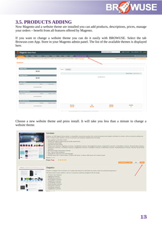3.5. PRODUCTS ADDING
Now Magento and a website theme are installed you can add products, descriptions, prices, manage
your orders – benefit from all features offered by Magento.
If you want to change a website theme you can do it easily with BROWUSE. Select the tab
Browuse.com App. Store in your Magento admin panel. The list of the available themes is displayed
here.
Choose a new website theme and press install. It will take you less than a minute to change a
website theme.
13
 