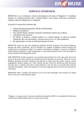 SERVICE OVERVIEW
BROWUSE is an e-commerce software developed on the basis of Magento*. It combines
features of a hosting provider and a website builder. Users obtain functional e-commerce
websites when the registration is completed.
In practice it means that customers get
• website hosting (starting from 10GB for $10/month);
• Magento installation;
• free website themes and their automatic installation without any conflicts;
• unlimited e-mail accounts;
• the ability to redirect a created website to a custom domain or select an internal
domain (in this case the domain - browuse.com acts as a 3rd
party platform);
• the opportunity to create an unlimited amount of stores.
BROWUSE solves two the most significant problems faced by businesses that choose Magento:
hosting and theme installation. Not all providers are capable of Magento website hosting and
usually prices for hosting are higher if a website is developed in Magento. A process of Magento
website theme installation is quite complicated, so very often businesses have to hire developers to
setup, customize and manage their stores.
With BROWUSE all these processes are executed automatically, but at the same time users have
access to the source files and they can add the necessary extensions at any point. There are a lot of
Magento packages that help to optimize and improve an online store like statistic reports, content
management, product options, etc. These features become critical for businesses when they grow
and they have to migrate from their current platform to the one that can provide them with the
required functionality. And in the majority of cases this migration turns out to be time and money-
consuming.
BROWUSE offers 2 months trial period for you to see what advantages your business can obtain
from it. Start your online business today!
*Magento – an open-source e-commerce platform developed on PHP. It is considered to be the most
versatile and scalable solution due to its open source nature.
3
 