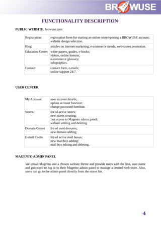FUNCTIONALITY DESCRIPTION
PUBLIC WEBSITE: browuse.com
Registration: registration form for starting an online store/opening a BROWUSE account;
website design selection.
Blog: articles on Internet marketing, e-commerce trends, web-stores promotion.
Education Center white papers, guides, e-books;
videos, online lessons;
e-commerce glossary;
infographics.
Contact contact form, e-mails;
online support 24/7.
USER CENTER
My Account: user account details;
update account function;
change password function.
Stores: list of active stores;
new stores creating;
fast access to Magento admin panel;
website editing and deleting.
Domain Center list of used domains;
new domain adding;
E-mail Center list of active mail boxes;
new mail box adding;
mail box editing and deleting.
MAGENTO ADMIN PANEL
We install Magento and a chosen website theme and provide users with the link, user name
and password to log in to their Magento admin panel to manage a created web-store. Also,
users can go to the admin panel directly from the stores list.
4
 