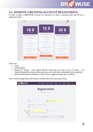 3.1. WEBSITE CREATING/ACCOUNT REGISTERING
In order to open a BROWUSE account it is necessary to select a payment plan and fill out a
registration form.
Enter your
• name;
• email address;
• domain (1st
option – your custom domain name that you want to use; 2nd
option – our
internal domain like yourstore.browuse.com, any word/word combination can be applied);
• password (minimum 8 characters, with at least 1 uppercase letter and 1 number).
Press a select design button and choose a website theme for your future shop.
6
 