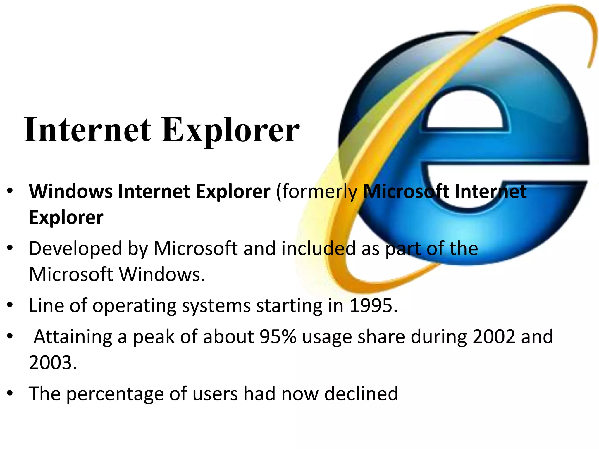 Internet Explorer
• Windows Internet Explorer (formerly Microsoft Internet
  Explorer
• Developed by Microsoft and included as part of the
  Microsoft Windows.
• Line of operating systems starting in 1995.
• Attaining a peak of about 95% usage share during 2002 and
  2003.
• The percentage of users had now declined
 
