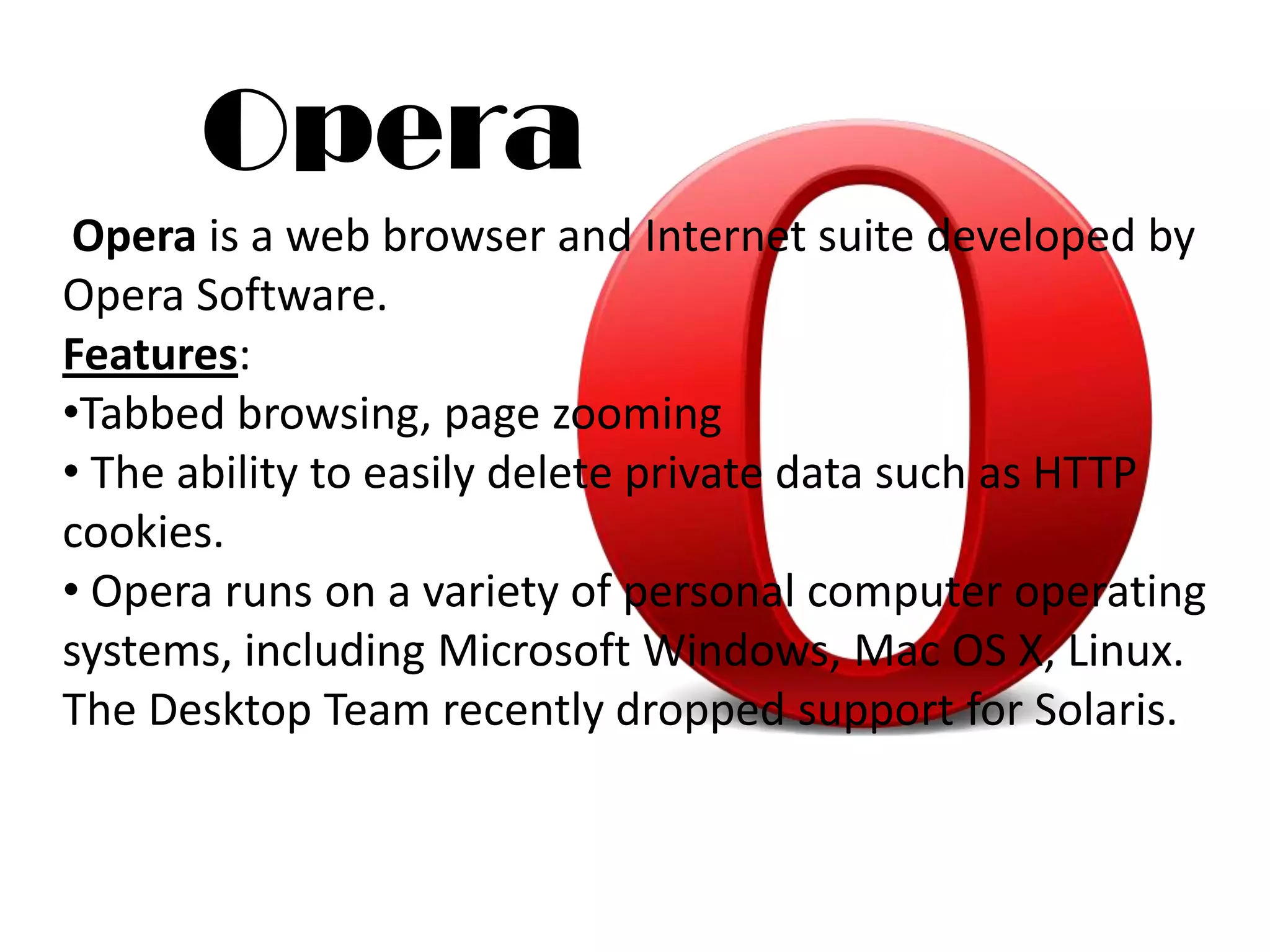 Opera
 Opera is a web browser and Internet suite developed by
Opera Software.
Features:
•Tabbed browsing, page zooming
• The ability to easily delete private data such as HTTP
cookies.
• Opera runs on a variety of personal computer operating
systems, including Microsoft Windows, Mac OS X, Linux.
The Desktop Team recently dropped support for Solaris.
 