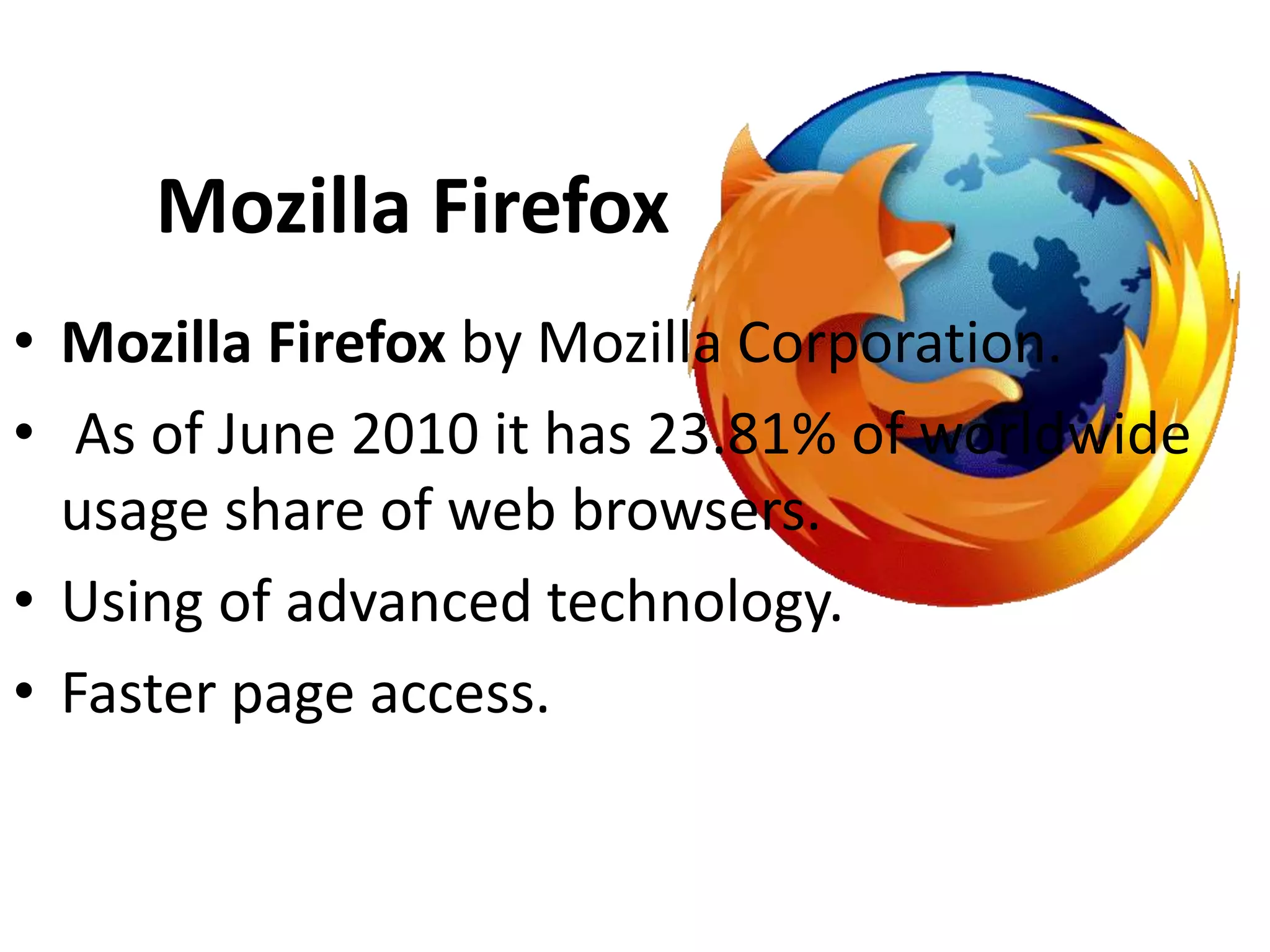 Mozilla Firefox
• Mozilla Firefox by Mozilla Corporation.
• As of June 2010 it has 23.81% of worldwide
  usage share of web browsers.
• Using of advanced technology.
• Faster page access.
 