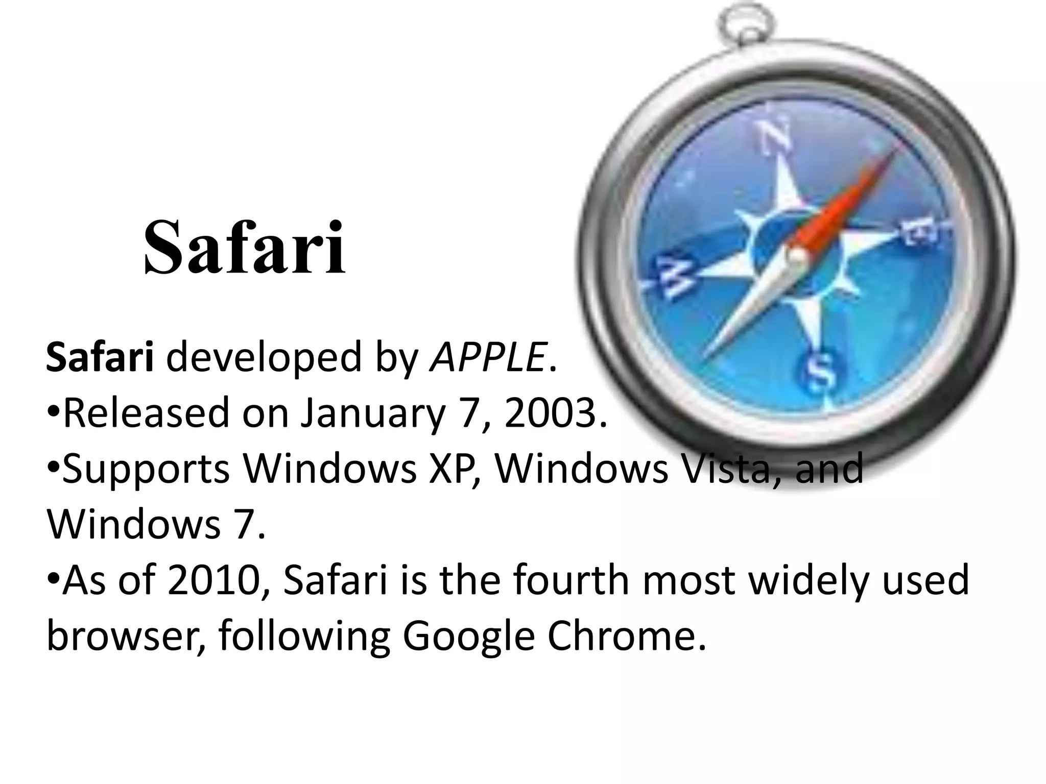 Safari
Safari developed by APPLE.
•Released on January 7, 2003.
•Supports Windows XP, Windows Vista, and
Windows 7.
•As of 2010, Safari is the fourth most widely used
browser, following Google Chrome.
 