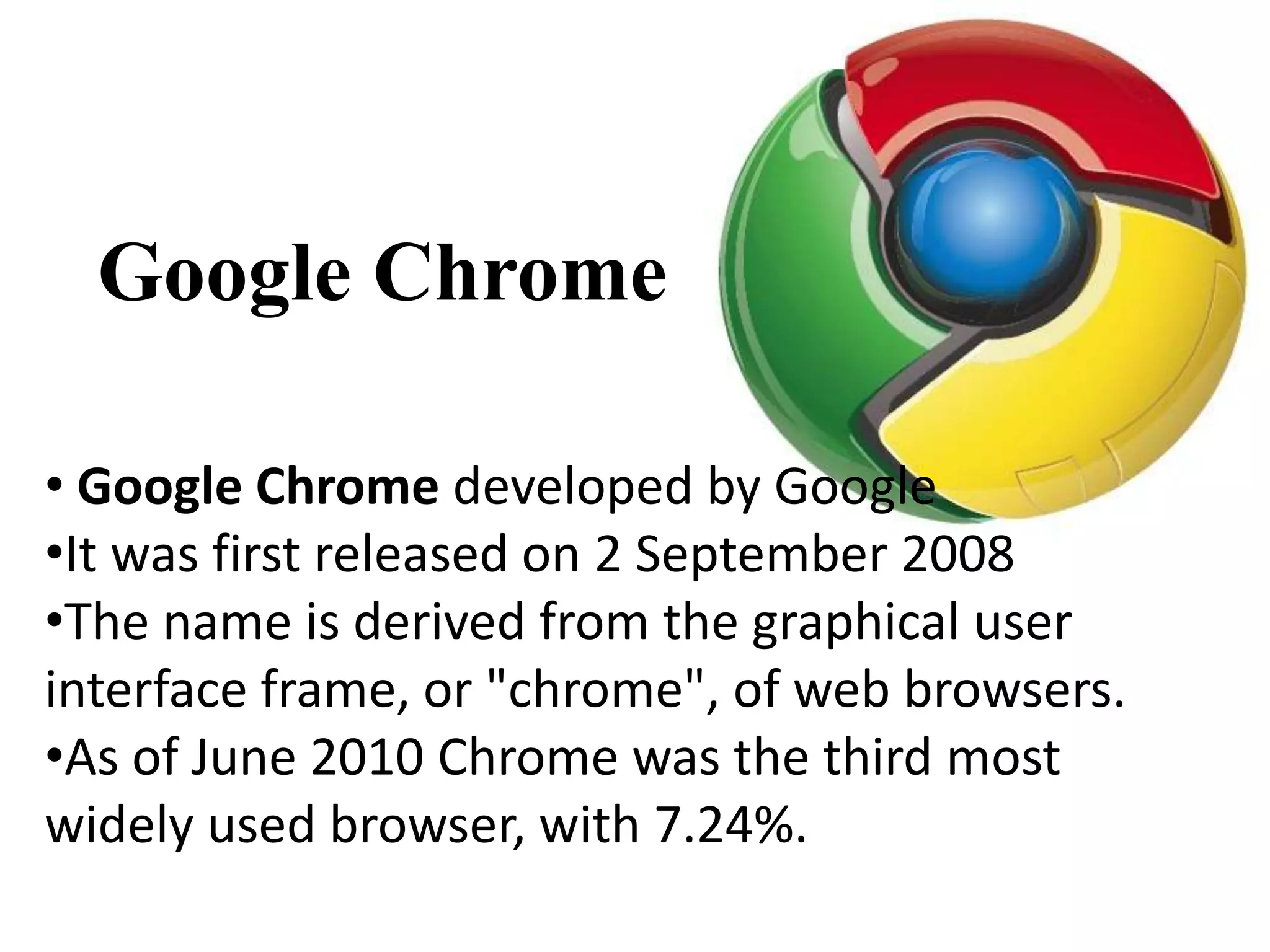 Google Chrome

• Google Chrome developed by Google
•It was first released on 2 September 2008
•The name is derived from the graphical user
interface frame, or "chrome", of web browsers.
•As of June 2010 Chrome was the third most
widely used browser, with 7.24%.
 