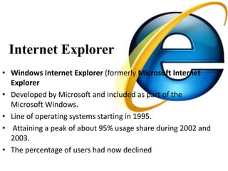 Internet Explorer
• Windows Internet Explorer (formerly Microsoft Internet
  Explorer
• Developed by Microsoft and included as part of the
  Microsoft Windows.
• Line of operating systems starting in 1995.
• Attaining a peak of about 95% usage share during 2002 and
  2003.
• The percentage of users had now declined
 