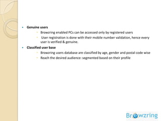 Provides an advertising platform to reach the online audience at the gatewayBrowzring - InnovationBrowzring is an active desktop application that forms the default interface through which user’s access internet. It is a fully automated ad platform that enables advertisers to connect with consumers Browzring replaces desktop wallpaper with Browzring active desktop to display advertisement.Refresh, F5 & desktop properties have been disabled to meter genuine impressions.