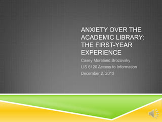 ANXIETY OVER THE
ACADEMIC LIBRARY:
THE FIRST-YEAR
EXPERIENCE
Casey Moreland Brozovsky
LIS 6120 Access to Information
December 2, 2013

 