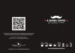 www.9GRAMSCOFFEE.sk
Táto príručka má slúžiť a informovať o základných pravidlách rôznych
spôsoboch prípravy kávy, espresso alebo alternatívne prípravy.
Vaše postrehy a nápady radi uvítame.
Napíšte nám na e-mail: info@9gramscoffee.sk
© COPYRIGHT 2014 | WWW.9GRAMSCOFFEE.SK
 