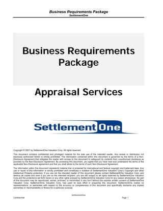 Business Requirements Package
                                                          SettlementOne




         Business Requirements
                Package


                      Appraisal Services




Copyright © 2007 by SettlementOne Valuation Corp. All rights reserved.
This document contains confidential and privileged material for the sole use of the intended reader. Any review or distribution not
expressly authorized herein is strictly prohibited. The information contained within this document is governed by the terms of a Non-
Disclosure Agreement that obligates the reader with access to this document to safeguard its contents from unauthorized disclosure as
provided by the Non-Disclosure Agreement. By accessing this document, you agree that you have read and understand the terms of the
applicable Non-Disclosure agreement and that you shall abide by the terms of such Non-Disclosure Agreement.
The information within this document represents material that is protected by international and federal copyright and trademark laws. Any
use or reuse of this information is strictly prohibited and constitutes a violation of SettlementOne Valuation Corp’s Copyright and other
Intellectual Property protection. If you are not the intended reader of this document please contact SettlementOne Valuation Corp. and
destroy all copies and even if you are no the intended recipient, you are still subject to all rights reserved by SettlementOne Valuation
Corp and the protections set forth herein or any other rights enjoyed by SettlementOne Valuation Corp for any reason whatsoever. No part
of this document may be reproduced, stored, archived, or transmitted in any form without the express written consent of SettlementOne
Valuation Corp. SettlementOne Valuation Corp. has used its best effort in preparing this document. SettlementOne makes no
representations, or warranties with respect to the accuracy or completeness of this document and specifically disclaims any implied
warranties or merchantability or fitness for a particular purpose.


                                                             SettlementOne
Confidential                                                                                                      Page 1
 