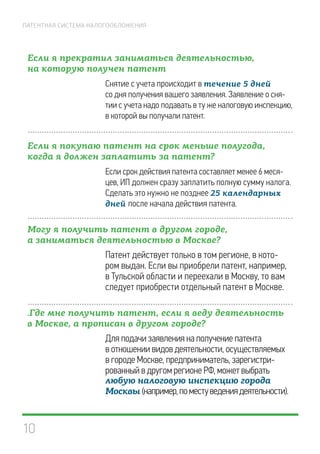 10
ПАТЕНТНАЯ СИСТЕМА НАЛОГООБЛОЖЕНИЯ
Если я прекратил заниматься деятельностью,
на которую получен патент
Снятие с учета происходит в течение 5 дней
со дня получения вашего заявления. Заявление о сня-
тии с учета надо подавать в ту же налоговую инспекцию,
в которой вы получали патент.
Если я покупаю патент на срок меньше полугода,
когда я должен заплатить за патент?
Если срок действия патента составляет менее 6 меся-
цев, ИП должен сразу заплатить полную сумму налога.
Сделать это нужно не позднее 25 календарных
дней после начала действия патента.
Могу я получить патент в другом городе,
а заниматься деятельностью в Москве?
Патент действует только в том регионе, в кото-
ром выдан. Если вы приобрели патент, например,
в Тульской области и переехали в Москву, то вам
следует приобрести отдельный патент в Москве.
.Где мне получить патент, если я веду деятельность
в Москве, а прописан в другом городе?
Для подачи заявления на получение патента
в отношении видов деятельности, осуществляемых
в городе Москве, предприниматель, зарегистри-
рованный в другом регионе РФ, может выбрать
любую налоговую инспекцию города
Москвы (например,поместуведениядеятельности).
 