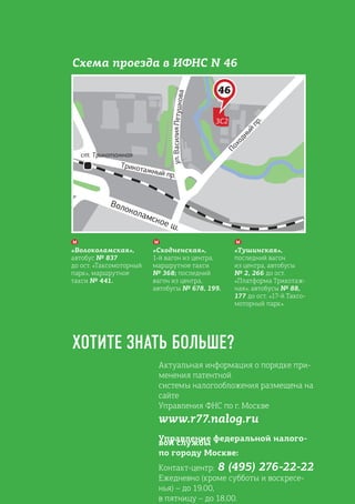 Актуальная информация о порядке при-
менения патентной
системы налогообложения размещена на
сайте
Управления ФНС по г. Москве
www.r77.nalog.ru
Управление федеральной налого-
вой службы
по городу Москве:
Контакт-центр: 8 (495) 276-22-22
Ежедневно (кроме субботы и воскресе-
нья) – до 19.00,
в пятницу – до 18.00.
ХОТИТЕ ЗНАТЬ БОЛЬШЕ?
«Волоколамская»,
автобус № 837
до ост. «Таксомоторный
парк», маршрутное
такси № 441.
«Сходненская»,
1-й вагон из центра,
маршрутное такси
№ 368; последний
вагон из центра,
автобусы № 678, 199.
«Тушинская»,
последний вагон
из центра, автобусы
№ 2, 266 до ост.
«Платформа Трикотаж-
ная»; автобусы № 88,
177 до ост. «17-й Таксо-
моторный парк».
Схема проезда в ИФНС N 46
 