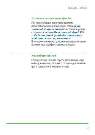 5
Взносы в социальные фонды
ИП, применяющие патентную систему
налогообложения, в отношении себя сохра-
няют обязанность по исчислению и уплате
страховых взносов в Пенсионный фонд РФ
и Федеральный фонд обязательного
медицинского страхования.
В отношении наемных работников предусмотрены
пониженные тарифы страховых взносов.
Календарный год
Срок действия патента определяется по вашему
выбору, на период от одного до двенадцати меся-
цев в пределах календарного года.
 