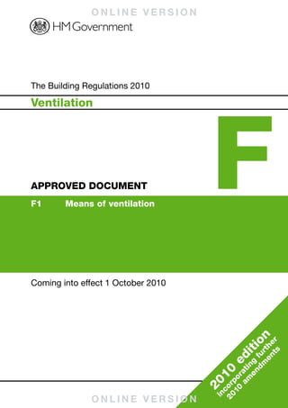 ONLINE VERSION




                                                                                                     Building Regulations 2010
Published by NBS, part of RIBA Enterprises Ltd, and available from:
RIBA Bookshops Mail Order
15 Bonhill Street
London EC2P 2EA
Telephone orders/General enquiries: 020 7256 7222
Fax orders: 020 7374 2737
Email orders: sales@ribabookshops.com
Or order online at:
www.thenbs.com/buildingregs                                                                                                      The Building Regulations 2010




                                                                                                                                                                     F
                                                                                                                                 Ventilation




                                                                                                     APPROVED DOCUMENT F
RIBA Bookshops
RIBA, 66 Portland Place, London WIB 1AD. Telephone 020 7256 7222




                                                                                                                                 APPROVED DOCUMENT
                                                                                                                                 F1	     Means	of	ventilation




ISBN 978 1 85946 370 3
Stock code 72230




                                                                                                     Ventilation
© Crown Copyright, 2010
Reprint December 2010, with corrections
                                                                                                                                 Coming into effect 1 October 2010
Copyright in the typographical arrangement rests with the Crown.                    www.thenbs.com
This publication, excluding logos, may be reproduced free of charge in any format
or medium for research, private study or for internal circulation within an
organisation. This is subject to it being reproduced accurately and not used in a
misleading context. The material must be acknowledged as Crown copyright and
the title of the publication specified. This document/publication is value added.
If you wish to re-use, please apply for a Click-Use Licence for value added
material at www.opsi.gov.uk/click-use/system/online/pLogin.asp, or by writing to
the Office of Public Sector Information, Information Policy Team, Kew, Richmond,




                                                                                                                                                                               on
Surrey TW9 4DU. Email: licensing@opsi.gov.uk. If you require this publication in




                                                                                                                                                                                     ts r
an alternative format please email alternativeformats@communities.gsi.gov.uk.




                                                                                                                                                                                   en the
                                                                                                                                                                            iti
                                                                                                                                                                                      r
                                                                                                                                                                                dm fu
                                                                                                                                                                          ed
                                                                                                                                                                              en ng
                                                                                                                                                                           am ati
                                                                                                                                                                      10
                   Cert no. TT-COC-002168




                                                                                                                                                                              r
                                                                                                                                                                        10 po
                                                                                                                                                                     20
                                                                                                                                                                     20 or
                                                                                                                                                                         c
                                                                                                                                                                      in
                                                                                                                                               ONLINE VERSION
 