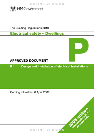 ONLINE VERSION




                                                                                                       Building Regulations 2010
Published by NBS, part of RIBA Enterprises Ltd, and available from:
RIBA Bookshops Mail Order
15 Bonhill Street
London EC2P 2EA
Telephone orders/General enquiries: 020 7256 7222
Fax orders: 020 7374 2737
Email orders: sales@ribabookshops.com
Or order online at:
www.thenbs.com/buildingregs                                                                                                          The Building Regulations 2010




                                                                                                                                                                               P
                                                                                                                                     Electrical safety – Dwellings




                                                                                                       APPROVED DOCUMENT P
RIBA Bookshops
RIBA, 66 Portland Place, London WIB 1AD. Telephone 020 7256 7222




                                                                                                                                     APPROVED DOCUMENT
                                                                                                                                     P1	     Design	and	installation	of	electrical	installations




ISBN 978 1 85946 223 2
Stock code 57648




                                                                                                     Electrical safety – Dwellings
© Crown Copyright, 2010
Reprint December 2010, with corrections
                                                                                                                                     Coming into effect 6 April 2006
Copyright in the typographical arrangement rests with the Crown.                    www.thenbs.com
This publication, excluding logos, may be reproduced free of charge in any format
or medium for research, private study or for internal circulation within an
organisation. This is subject to it being reproduced accurately and not used in a
misleading context. The material must be acknowledged as Crown copyright and
the title of the publication specified. This document/publication is value added.
If you wish to re-use, please apply for a Click-Use Licence for value added
material at www.opsi.gov.uk/click-use/system/online/pLogin.asp, or by writing to
the Office of Public Sector Information, Information Policy Team, Kew, Richmond,




                                                                                                                                                                                           on
Surrey TW9 4DU. Email: licensing@opsi.gov.uk. If you require this publication in
an alternative format please email alternativeformats@communities.gsi.gov.uk.




                                                                                                                                                                                                  0
                                                                                                                                                                                        iti
                                                                                                                                                                                             ts 01
                                                                                                                                                                                           en 2
                                                                                                                                                                                       ed
                                                                                                                                                                                              g
                                                                                                                                                                                        dm in
                                                                                                                                                                                      en rat
                                                                                                                                                                                  06
                   Cert no. TT-COC-002168




                                                                                                                                                                                   am rpo
                                                                                                                                                                               20
                                                                                                                                                                                    co
                                                                                                                                                                                  in
                                                                                                                                                    ONLINE VERSION
 