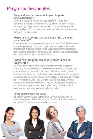 10
Por que devo usar um produto para limpeza
facial específico?
Porque produtos comuns desequilibram o PH da pele,
deixando-a sujeita a escamações. Os produtos para limpeza
facial (em gel, espuma ou creme) têm uma fórmula especial
que equilibra o PH da pele, proporcionando limpeza profunda e
sensação de bem-estar.
Posso usar o produto do dia à noite? E o da noite
durante o dia?
Durante o dia nossa pele está exposta a radiações. Portanto os
produtos para esse momento possuem proteção solar, o que
o torna não indicado para a noite. Já os hidratantes noturnos,
além de não possuírem filtro solar, têm ativos mais potentes que
irão agir na nossa pele durante o sono.
Posso misturar produtos de diferentes linhas de
tratamento?
As linhas são desenvolvidas para um tratamento completo.
Portanto, o mais indicado é que se utilize a linha completa para
potencializar os resultados. A Linha Clinical pode ser utilizada
com as demais linhas. Ex: Utilizar a espuma de limpeza, o sérum
e o creme de Reversalist dia. À noite utilizar a espuma de limpeza
do Reversalist, o Line Filler Corretor Específico para Linhas e
Rugas e o creme de Reversalist noite. O importante é associar
produtos que sigam a sequência da rotina cosmética e que
atendam às principais necessidades da pele.
Posso usar somente os sérum?
Os sérum são produtos específicos que complementam o
tratamento potencializando seus resultados. Portanto deve ser
usado após a limpeza e antes dos cremes.
Perguntas frequentes
 