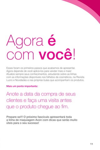 11
Agora é
com você!
Esses foram os primeiros passos que acabamos de apresentar.
Agora depende de você aplicá-los para vender mais e mais!
Atualize sempre seus conhecimentos, estudando sobre as linhas
com as informações disponíveis nos folhetos de cosméticos, na Revista
Lucro e Novidades e nas próprias bulas que acompanham os produtos.
Mais um ponto importante:
Anote a data da compra de seus
clientes e faça uma visita antes
que o produto chegue ao fim.
Prepare-se!!! O próximo fascículo apresentará toda
a linha de maquiagem Avon com dicas que serão muito
úteis para o seu sucesso!
 