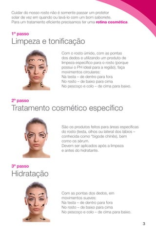 3
1º passo
Limpeza e tonificação
Cuidar do nosso rosto não é somente passar um protetor
solar de vez em quando ou lavá-lo com um bom sabonete.
Para um tratamento eficiente precisamos ter uma rotina cosmética.
Com o rosto úmido, com as pontas
dos dedos e utilizando um produto de
limpeza específico para o rosto (porque
possui o PH ideal para a região), faça
movimentos circulares:
Na testa – de dentro para fora
No rosto – de baixo para cima
No pescoço e colo – de cima para baixo.
2º passo
Tratamento cosmético específico
São os produtos feitos para áreas específicas
do rosto (testa, olhos ou lateral dos lábios –
conhecida como “bigode chinês), bem
como os sérum.
Devem ser aplicados após a limpeza
e antes do hidratante.
3º passo
Hidratação
Com as pontas dos dedos, em
movimentos suaves:
Na testa – de dentro para fora
No rosto – de baixo para cima
No pescoço e colo – de cima para baixo.
 