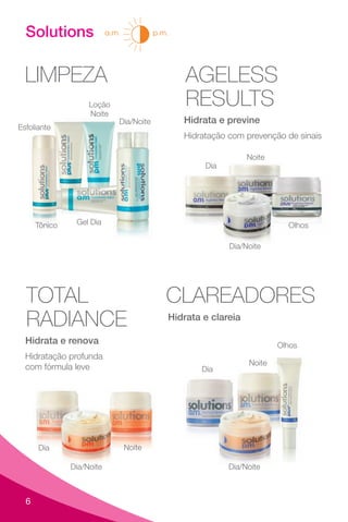 6
Solutions
LIMPEZA
Tônico
Esfoliante
Gel Dia
Loção
Noite
Dia/Noite
AGELESS
RESULTS
Hidrata e previne
Olhos
Noite
Dia
Dia/Noite
Hidratação com prevenção de sinais
TOTAL
RADIANCE
Hidratação profunda
com fórmula leve
Hidrata e renova
Noite
Dia
Dia/Noite
CLAREADORES
Hidrata e clareia
Dia/Noite
Olhos
Dia
Noite
a.m. p.m.
 