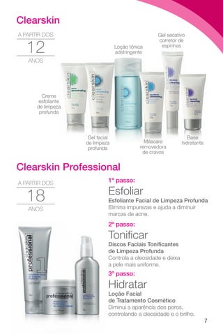 7
Gel secativo
corretor de
espinhas
Loção tônica
adstringente
adstringente
Base
hidratante
Creme
esfoliante
de limpeza
profunda
Gel facial
de limpeza
profunda
Máscara
removedora
de cravos
1º passo:
Esfoliar
Esfoliante Facial de Limpeza Profunda
Elimina impurezas e ajuda a diminuir
marcas de acne.
2º passo:
Tonificar
Discos Faciais Tonificantes
de Limpeza Profunda
Controla a oleosidade e deixa
a pele mais uniforme.
3º passo:
Hidratar
Loção Facial
de Tratamento Cosmético
Diminui a aparência dos poros,
controlando a oleosidade e o brilho.
18
A PARTIR DOS
ANOS
Clearskin Professional
Clearskin
12
A PARTIR DOS
ANOS
 