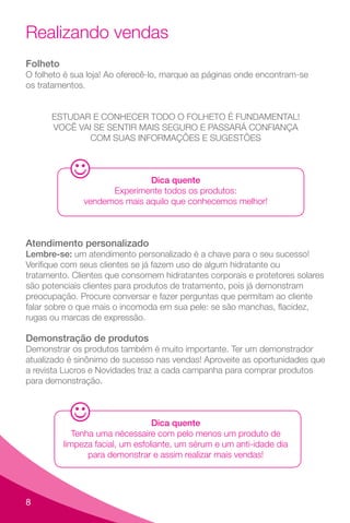 8
Folheto
O folheto é sua loja! Ao oferecê-lo, marque as páginas onde encontram-se
os tratamentos.
ESTUDAR E CONHECER TODO O FOLHETO É FUNDAMENTAL!
VOCÊ VAI SE SENTIR MAIS SEGURO E PASSARÁ CONFIANÇA
COM SUAS INFORMAÇÕES E SUGESTÕES
Dica quente
Experimente todos os produtos:
vendemos mais aquilo que conhecemos melhor!
Atendimento personalizado
Lembre-se: um atendimento personalizado é a chave para o seu sucesso!
Verifique com seus clientes se já fazem uso de algum hidratante ou
tratamento. Clientes que consomem hidratantes corporais e protetores solares
são potenciais clientes para produtos de tratamento, pois já demonstram
preocupação. Procure conversar e fazer perguntas que permitam ao cliente
falar sobre o que mais o incomoda em sua pele: se são manchas, flacidez,
rugas ou marcas de expressão.
Demonstração de produtos
Demonstrar os produtos também é muito importante. Ter um demonstrador
atualizado é sinônimo de sucesso nas vendas! Aproveite as oportunidades que
a revista Lucros e Novidades traz a cada campanha para comprar produtos
para demonstração.
Dica quente
Tenha uma nécessaire com pelo menos um produto de
limpeza facial, um esfoliante, um sérum e um anti-idade dia
para demonstrar e assim realizar mais vendas!
Realizando vendas
 