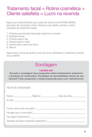 9
Tratamento facial = Rotina cosmética =
Cliente satisfeita = Lucro na revenda
Agora que você entendeu que cuidar do rosto é uma ROTINA SÉRIA,
que deve ser cumprida à risca, ofereça à sua cliente, sempre, a linha
completa de tratamento facial:
1. Produto para limpeza facial (gel, espuma ou creme)
2. Esfoliante facial
3. Produto para o dia
4. Produto para a noite
5. Creme para a área dos olhos
6. Sérum
Agora faça a conta de quanto você vai lucrar orientando o tratamento correto
à sua cliente!
Sondagem
Lembre-se!
Durante a sondagem faça perguntas sobre tratamentos anteriores
e produtos já conhecidos. Investigue as necessidades atuais de sua
cliente!!! Faça perguntas e esteja preparada para ouvir atentamente.
FICHA DE SONDAGEM
Nome: Telefone: Data da visita:
E-mail:
Como você sente sua pele?
Há algo que a incomode?
Faz algum tratamento?
Gostaria de algum resultado específico?
 