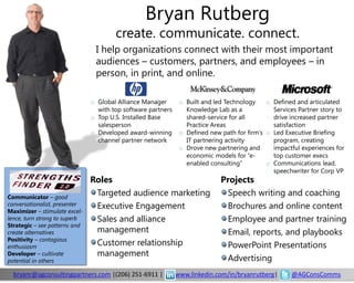 Bryan Rutberg
                                       create. communicate. connect.
                                I help organizations connect with their most important
                                audiences – customers, partners, and employees – in
                                person, in print, and online.

                               o Global Alliance Manager       o Built and led Technology    o Defined and articulated
                                 with top software partners      Knowledge Lab as a            Services Partner story to
                               o Top U.S. Installed Base         shared-service for all        drive increased partner
                                 salesperson                     Practice Areas                satisfaction
                               o Developed award-winning       o Defined new path for firm’s o Led Executive Briefing
                                 channel partner network         IT partnering activity        program, creating
                                                               o Drove new partnering and      impactful experiences for
                                                                 economic models for “e-       top customer execs
                                                                 enabled consulting”         o Communications lead,
                                                                                               speechwriter for Corp VP
                               Roles                                         Projects
Communicator – good
                                Targeted audience marketing                   Speech writing and coaching
conversationalist, presenter    Executive Engagement                          Brochures and online content
Maximizer – stimulate excel-
lence, turn strong to superb    Sales and alliance                            Employee and partner training
Strategic – see patterns and
create alternatives             management                                    Email, reports, and playbooks
Positivity – contagious
enthusiasm
                                Customer relationship                         PowerPoint Presentations
Developer – cultivate           management
potential in others                                                           Advertising
  bryanr@agconsultingpartners.com |(206) 251-6911 |           www.linkedin.com/in/bryanrutberg|      @AGConsComms
 