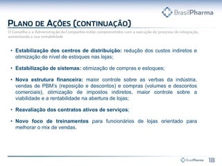 • Estabilização dos centros de distribuição: redução dos custos indiretos e
otimização do nível de estoques nas lojas;
• Estabilização de sistemas: otimização de compras e estoques;
• Nova estrutura financeira: maior controle sobre as verbas da indústria,
vendas de PBM’s (reposição e descontos) e compras (volumes e descontos
comerciais), otimização de impostos indiretos, maior controle sobre a
viabilidade e a rentabilidade na abertura de lojas;
• Reavaliação dos contratos ativos de serviços;
• Novo foco de treinamentos para funcionários de lojas orientado para
melhorar o mix de vendas.
 