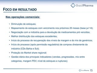 Nas operações comerciais:
• Diminuição de estoques;
• Mapeamento de estoques com vencimento nos próximos 20 meses (base jul 14);
• Negociação com a indústria para a devolução de medicamentos pré vencidos;
• Melhor distribuição dos estoques excedentes;
• Início do processo de recuperação dos níveis de margem e do mix de genéricos;
• Início do processo (após permissão regulatória) de compras diretamente da
indústria (CDs Bahia e Sul);
• Proteção do Market share regional;
• Gestão diária dos principais indicadores (vendas, progressões, mix entre
categorias, margem PDV, nível de estoques e rupturas);
 