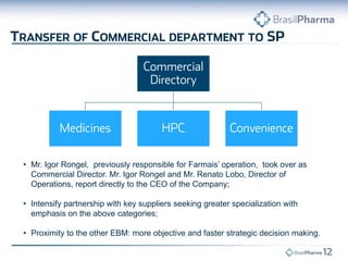 •Mr. Igor Rongel, previously responsible for Farmais’ operation, took over as Commercial Director. Mr. Igor Rongel and Mr. Renato Lobo, Director of Operations, report directly to the CEO of the Company; 
•Intensify partnership with key suppliers seeking greater specialization with emphasis on the above categories; 
•Proximity to the other EBM: more objective and faster strategic decision making.  