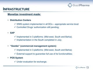 Monetize investment made: 
•Distribution Centers 
WMS system implemented in all DCs – appropriate service level 
Controlled Drugs’ authorization still pending; 
•SAP 
Implemented in 3 platforms: (Mid-west, South and Bahia); 
Implementation in the South completed in July; 
•“Gestão” (commercial management system): 
Implemented in 3 platforms: (Mid-west, South and Bahia); 
External support to guarantee full use of its functionalities; 
•POS System 
Under evaluation for exchange;  