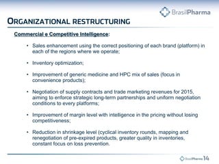 Commercial e Competitive Intelligence: 
•Sales enhancement using the correct positioning of each brand (platform) in each of the regions where we operate; 
•Inventory optimization; 
•Improvement of generic medicine and HPC mix of sales (focus in convenience products); 
•Negotiation of supply contracts and trade marketing revenues for 2015, aiming to enforce strategic long-term partnerships and uniform negotiation conditions to every platforms; 
•Improvement of margin level with intelligence in the pricing without losing competitiveness; 
•Reduction in shrinkage level (cyclical inventory rounds, mapping and renegotiation of pre-expired products, greater quality in inventories, constant focus on loss prevention.  