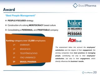 “Best People Management”
 PEOPLE-FOCUSED strategy
 Construction of a strong MERITOCRACY based culture
 Consolidating a PERENNIAL and PROFITABLE company

Ranking category over 15,000 employees
1º

EMBRAER

2º

BRADESCO

3º

TELEFÔNICA/VIVO

4º

ITAÚ UNIBANCO

5º

BRASIL PHARMA

The assessment takes into account the employees’
satisfaction and the degree of their engagement: the
winning companies have best practices in managing
people, contributing not only to their employees’
satisfaction, but also to their engagement, which
directly influences the business’ results.

 